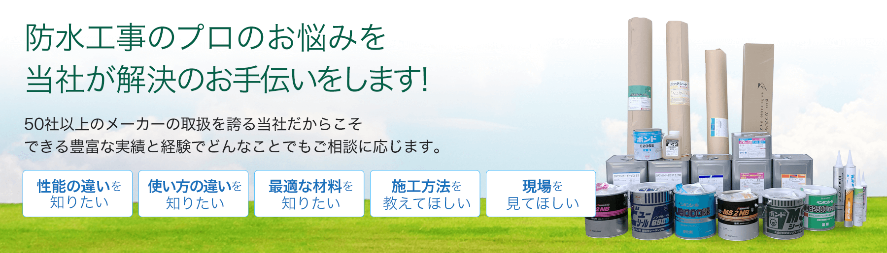 防水工事のプロのお悩みを当社が解決のお手伝いをします。50社以上のメーカーの取扱を誇る当社だからこそできる豊富な実績と経験でどんなことでもご相談に応じます。