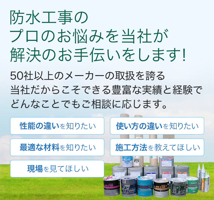 防水工事のプロのお悩みを当社が解決のお手伝いをします。50社以上のメーカーの取扱を誇る当社だからこそできる豊富な実績と経験でどんなことでもご相談に応じます。